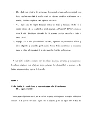  Ello. - Es la parte primitiva del ser humano, desorganizada e innata de la personalidad cuyo
único propósito es reducir la tensión creada por pulsiones primitivas relacionadas con el
hambre, lo sexual la agresión y los impulsos irracionales.
 Yo. - Tiene como fin cumplir de manera realista los deseos y demandas del ello con el
mundo exterior a la vez conciliándose con la exigencia del "superyó". El "Yo" evoluciona
según la edad y las distintas exigencias del ello actuando como un intermediario contra el
mudo externo.
 Superyó. - Es la parte que contrarresta al “Ello”, representa los pensamientos morales y
éticos adquiridos y aprendidos por la cultura. Consta de dos subsistemas: la consciencia
moral se refiere a la capacidad de la autoevaluación, la crítica y el reproche.
A partir de los conflictos existentes entre las distintas instancias, estructuras y los mecanismos
de defensa adoptados para solucionar estos problemas, la individualidad se establece en las
distintas etapas de todo el proceso de desarrollo.
TEMA 4
11.- La familia, la escuela frente al proceso de desarrollo del serhumano
11.1.- ¿Qué es familia?
Es un grupo de personas unido por un vínculo de pareja, consanguíneo o de algún otro tipo de
situación, en la que los individuos hagan vida en conjunto y los una algún tipo de lazo. Es
 