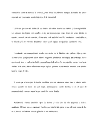 considerada como la base de la sociedad, pues desde los primeros tiempos, la familia ha tenido
presencia en los grandes acontecimientos de la humanidad.
Los lazos que dan una definición de familia más clara, son los de afinidad y consanguinidad.
Los vínculos de afinidad son aquellos en los que dos personas o más tienen un sólido interés en
común, y uno de los más estables y destacados en la sociedad es el del matrimonio, constituido en
su mayoría por dos personas de distintos sexos y con algunas excepciones, del mismo sexo.
Los vínculos de consanguinidad son los que se dan por la filiación entre padres e hijos y entre
los individuos que proceden de un mismo progenitor (hermanos de sangre). Sin embargo, existe
otro tipo de lazo, el cual sería el civil, como el caso de la adopción, que significa acoger en el seno
familiar a un bebé, niño o adolescente cuyas figuras paternas se encuentran ausentes o no pueden
hacerse cargo de ellos.
A pesar que el concepto de familia establece que sus miembros vivan bajo el mismo techo,
incluso cuando se hayan ido del hogar, permanecerán siendo familia; o en el caso de
consanguinidad, aunque nunca hayan convivido, serán familia.
Actualmente existen diferentes tipos de familia y cada uno de ellos responde a nuevas
realidades. El tener hijos, o mantener vínculos por toda la vida ya no es tan relevante como lo fue
en el pasado. Así mismo, nuevos géneros se han manifestado.
 