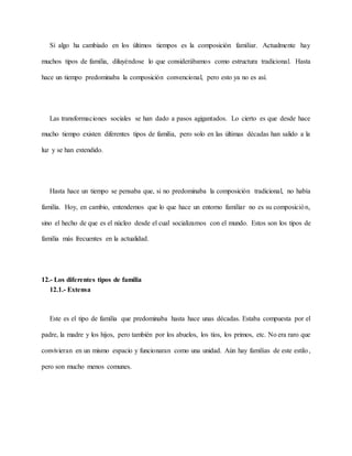 Si algo ha cambiado en los últimos tiempos es la composición familiar. Actualmente hay
muchos tipos de familia, diluyéndose lo que considerábamos como estructura tradicional. Hasta
hace un tiempo predominaba la composición convencional, pero esto ya no es así.
Las transformaciones sociales se han dado a pasos agigantados. Lo cierto es que desde hace
mucho tiempo existen diferentes tipos de familia, pero solo en las últimas décadas han salido a la
luz y se han extendido.
Hasta hace un tiempo se pensaba que, si no predominaba la composición tradicional, no había
familia. Hoy, en cambio, entendemos que lo que hace un entorno familiar no es su composición,
sino el hecho de que es el núcleo desde el cual socializamos con el mundo. Estos son los tipos de
familia más frecuentes en la actualidad.
12.- Los diferentes tipos de familia
12.1.- Extensa
Este es el tipo de familia que predominaba hasta hace unas décadas. Estaba compuesta por el
padre, la madre y los hijos, pero también por los abuelos, los tíos, los primos, etc. No era raro que
convivieran en un mismo espacio y funcionaran como una unidad. Aún hay familias de este estilo,
pero son mucho menos comunes.
 