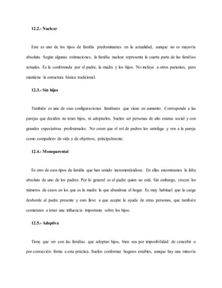 12.2.- Nuclear
Este es uno de los tipos de familia predominantes en la actualidad, aunque no es mayoría
absoluta. Según algunas estimaciones, la familia nuclear representa la cuarta parte de las familias
actuales. Es la conformada por el padre, la madre y los hijos. No incluye a otros parientes, pero
mantiene la estructura básica tradicional.
12.3.- Sin hijos
También es una de esas configuraciones familiares que viene en aumento. Corresponde a las
parejas que deciden no tener hijos, ni adoptarlos. Suelen ser personas de alto estatus social y con
grandes expectativas profesionales. No creen que el rol de padres los satisfaga y ven a la pareja
como compañero de vida y de objetivos, principalmente.
12.4.- Monoparental
Es otro de esos tipos de familia que han venido incrementándose. En ellas encontramos la falta
absoluta de uno de los padres. Por lo general es el padre quien no está. Sin embargo, crecen los
números de casos en los que es la madre la que abandona el hogar. Es muy habitual que la carga
desborde al padre presente y esto lleve a que acepte la ayuda de otras personas, que también
comienzan a tener una influencia importante sobre los hijos.
12.5.- Adoptiva
Tiene que ver con las familias que adoptan hijos, bien sea por imposibilidad de concebir o
por convicción frente a esta práctica. Suelen conformar hogares estables, aunque hay una minoría
 