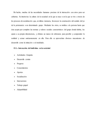 De hecho, muchas de las necesidades humanas precisan de la interacción con otros para ser
cubiertas. Se interioriza la cultura de la sociedad en la que se nace o en la que se vive a través de
los procesos de socialización que, en última instancia, favorecen la construcción del sentido del yo
de la pertenencia a un determinado grupo. Mediante los otros, se moldea a la persona hasta que
ésta acepta por completo las normas y valores sociales característicos del grupo donde habita, los
ajusta a su propia idiosincrasia, y obtiene un marco de referencia para percibir y comprender la
realidad y actuar autónomamente en ella. Para ello se aprovechan diversos mecanismos de
desarrollo como la imitación o el modelado.
15.1.- Interacción del individuo en la sociedad
 Actividades Grupales
 Desarrollo común
 Progreso
 Conocimientos
 Aportes
 Socialización
 Innovaciones
 Trabajo grupal
 Adaptabilidad
 
