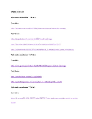 EXPOSICIONES
Actividades realizadas TEMA 1:
Exposición:
https://www.emaze.com/@AOTIRIZWO/caractersticas-del-desarrollo-humano
Actividades:
https://es.padlet.com/karentroyath2000/nljxsdhwaj7naqgo
https://puzzel.org/es/slidingpuzzle/play?p=-MURMUmOK46EZmJ5TUCT
https://drive.google.com/file/d/1E9lzKoY00oRNSA_P_B0pNKldFJopQF5/view?usp=sharing
Actividades realizadas TEMA 2:
Exposición:
https://view.genial.ly/602f0c16dfcd5e0d9a561b9e/presentation-psicologia
Actividades:
https://garticphone.com/es?c=3a09c9a34
https://puzzel.org/es/crossword/play?p=-MTutbzn2Gg4A5A72K9N
Actividades realizadas TEMA 3
Exposición:
https://view.genial.ly/604cf6ff675ca60d4245202f/presentation-presentacion-universo-genial-
vibrant
 
