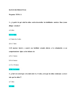 BANCO DE PREGUNTAS
Preguntas TEMA 1:
1.- ¿A partir de qué edad los niños suelen desarrollar las habilidades motrices finas (como
dibujar círculos)?
a) 4 años
b) 2 a 5 años
c) 3-hasta los 4 años
d) 6 a 7 años
2.-El mostrar interés y sonreír con facilidad estando abierta a la estimulación es un
comportamiento típico en los infantes de
a) 0 a 3 meses
b) 0 a 8 meses
c) 12 a 18 meses
d) De 3 a 6 meses
3.- ¿Cuál cree usted que es la edad entre 6 y 11 años, en la que las niñas comienzan a crecer
más que los niños??
a) 7 años
b) 9 años
 