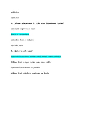 c) 11 años
d) 10 años
4.- ¿Adolescencia proviene del verbo latino Adolecer que significa?
a) Concluir su proceso de crecer
b) Crecer y desarrollarse
c) Cambios físicos y biológicos
d) Adulto joven
5.- ¿Qué es la adolescencia?
a) Periodo del desarrollo humano donde ocurren cambios drásticos
b) Etapa donde se hacen visibles varios signos visibles
c) Periodo donde alcanzan su potencial
d) Etapa donde están listos para formar una familia
 