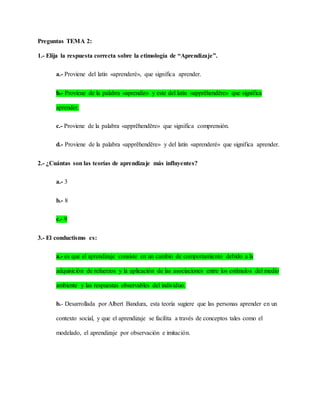 Preguntas TEMA 2:
1.- Elija la respuesta correcta sobre la etimología de “Aprendizaje”.
a.- Proviene del latín «aprenderé», que significa aprender.
b.- Proviene de la palabra «aprendiz» y este del latín «apprĕhendĕre» que significa
aprender.
c.- Proviene de la palabra «apprĕhendĕre» que significa comprensión.
d.- Proviene de la palabra «apprĕhendĕre» y del latín «aprenderé» que significa aprender.
2.- ¿Cuántas son las teorías de aprendizaje más influyentes?
a.- 3
b.- 8
c.- 9
3.- El conductismo es:
a.- es que el aprendizaje consiste en un cambio de comportamiento debido a la
adquisición de refuerzos y la aplicación de las asociaciones entre los estímulos del medio
ambiente y las respuestas observables del individuo.
b.- Desarrollada por Albert Bandura, esta teoría sugiere que las personas aprender en un
contexto social, y que el aprendizaje se facilita a través de conceptos tales como el
modelado, el aprendizaje por observación e imitación.
 
