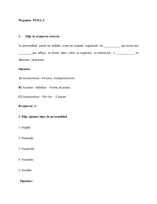 Preguntas TEMA 3:
1. Elija la respuesta correcta
La personalidad puede ser definida como un conjunto organizado de ___________ que posee una
_________que influye en forma única sobre su cognición, su motivación, y ____________ en
diferentes situaciones.
Opciones
A) Características - Persona - Comportamiento
B) Acciones- Individuo –Forma de pensar
C) Características – Ser vivo – Carácter
Respuesta: A
2. Elija algunos tipos de personalidad
1. Orgullo
2. Paranoide
3. Esquizoide
4. Narcisista
5. Sociable
Opciones:
 