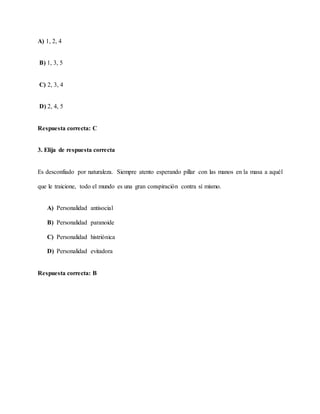 A) 1, 2, 4
B) 1, 3, 5
C) 2, 3, 4
D) 2, 4, 5
Respuesta correcta: C
3. Elija de respuesta correcta
Es desconfiado por naturaleza. Siempre atento esperando pillar con las manos en la masa a aquél
que le traicione, todo el mundo es una gran conspiración contra sí mismo.
A) Personalidad antisocial
B) Personalidad paranoide
C) Personalidad histriónica
D) Personalidad evitadora
Respuesta correcta: B
 