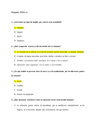 Preguntas TEMA 4:
1.- ¿Seleccione los tipos de familia que existen en la actualidad?
A. Adoptiva
B. Integral
C. Racial
D. Equitativa
2.- ¿Qué comprende el proceso del desarrollo del ser humano?
A. La creación de un entorno en el que las personas puedan desarrollar su máximo potencial
B. Conjunto de etapas necesarias para idear, diseñar y producir un bien o servicio
C. Permiten a la persona tomar conciencia de sí misma y de su entorno
D. Interacción entre organismos con su medio o con el hombre
3.- ¿En qué ámbito la persona antes de nacer ya está condicionado por los diferentes puntos
de relación?
A. Social
B. Familiar
C. Escolar
D. Periodo de adaptación
4.- ¿Qué menciona Aristóteles sobre la educación frente al desarrollo humano?
A. La educación genera valores de aprendizaje que se manifiestan principalmente en los
hogares, no es necesario adquirir más conocimiento del que tenemos.
 