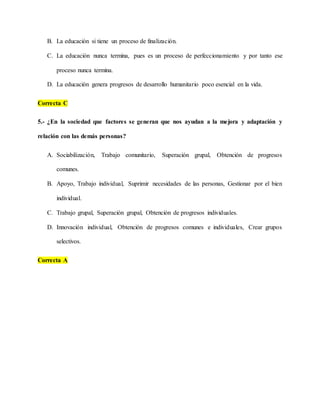 B. La educación si tiene un proceso de finalización.
C. La educación nunca termina, pues es un proceso de perfeccionamiento y por tanto ese
proceso nunca termina.
D. La educación genera progresos de desarrollo humanitario poco esencial en la vida.
Correcta C
5.- ¿En la sociedad que factores se generan que nos ayudan a la mejora y adaptación y
relación con las demás personas?
A. Sociabilización, Trabajo comunitario, Superación grupal, Obtención de progresos
comunes.
B. Apoyo, Trabajo individual, Suprimir necesidades de las personas, Gestionar por el bien
individual.
C. Trabajo grupal, Superación grupal, Obtención de progresos individuales.
D. Innovación individual, Obtención de progresos comunes e individuales, Crear grupos
selectivos.
Correcta A
 