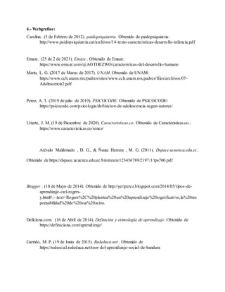 4.- Webgrafías:
Carolina. (5 de Febrero de 2012). paidopsiquiatria. Obtenido de paidopsiquiatria:
http://www.paidopsiquiatria.cat/archivos/14-texto-caracteristicas-desarrollo-infancia.pdf
Emaze. (25 de 2 de 2021). Emaze . Obtenido de Emaze:
https://www.emaze.com/@AOTIRIZWO/caractersticas-del-desarrollo-humano
Marín, L. G. (2017 de Marzo de 2017). UNAM. Obtenido de UNAM:
https://www.cch.unam.mx/padres/sites/www.cch.unam.mx.padres/files/archivos/07-
Adolescencia2.pdf
Perez, A. T. (2019 de julio de 2019). PSICOCODE. Obtenido de PSICOCODE:
https://psicocode.com/psicologia/definicion-de-adolescencia-segun-autores/
Uriarte, J. M. (19 de Diciembre de 2020). Caracteristicas.co. Obtenido de Caracteristicas.co.:
https://www.caracteristicas.co/ninez/
Arévalo Maldonado , D. G., & Ñauta Herrera , M. G. (2011). Dspace.ucuenca.edu.ec.
Obtenido de https://dspace.ucuenca.edu.ec/bitstream/123456789/2197/1/tps700.pdf
Blogger . (10 de Mayo de 2014). Obtenido de http://yeriperez.blogspot.com/2014/05/tipos-de-
aprendizaje-carl-rogers-
y.html#:~:text=Rogers%2C%20plantea%20un%20aprendizaje%20significativo,la%20res
ponsabilidad%20de%20sus%20actos.
Deficiona.com. (16 de Abril de 2014). Definición y etimología de aprendizaje. Obtenido de
https://definiciona.com/aprendizaje/
Garrido, M. P. (19 de Junio de 2015). Rededuca.net . Obtenido de
https://redsocial.rededuca.net/teor-del-aprendizaje-social-de-bandura
 