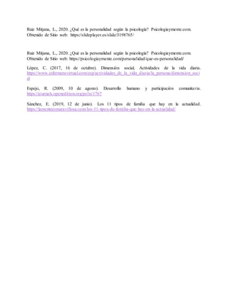 Ruiz Mitjana, L., 2020. ¿Qué es la personalidad según la psicología? Psicologiaymente.com.
Obtenido de Sitio web: https://slideplayer.es/slide/3198765/
Ruiz Mitjana, L., 2020. ¿Qué es la personalidad según la psicología? Psicologiaymente.com.
Obtenido de Sitio web: https://psicologiaymente.com/personalidad/que-es-personalidad/
López, C. (2017, 16 de octubre). Dimensión social, Actividades de la vida diaria.
https://www.infermeravirtual.com/esp/actividades_de_la_vida_diaria/la_persona/dimension_soci
al
Espejo, R. (2009, 10 de agosto). Desarrollo humano y participación comunitaria.
https://journals.openedition.org/polis/1767
Sánchez, E. (2019, 12 de junio). Los 11 tipos de familia que hay en la actualidad.
https://lamenteesmaravillosa.com/los-11-tipos-de-familia-que-hay-en-la-actualidad/
 