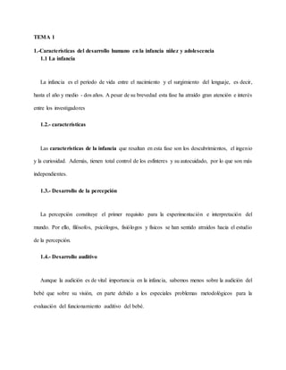 TEMA 1
1.-Características del desarrollo humano en la infancia niñez y adolescencia
1.1 La infancia
La infancia es el período de vida entre el nacimiento y el surgimiento del lenguaje, es decir,
hasta el año y medio - dos años. A pesar de su brevedad esta fase ha atraído gran atención e interés
entre los investigadores
1.2.- características
Las características de la infancia que resaltan en esta fase son los descubrimientos, el ingenio
y la curiosidad. Además, tienen total control de los esfínteres y su autocuidado, por lo que son más
independientes.
1.3.- Desarrollo de la percepción
La percepción constituye el primer requisito para la experimentación e interpretación del
mundo. Por ello, filósofos, psicólogos, fisiólogos y físicos se han sentido atraídos hacia el estudio
de la percepción.
1.4.- Desarrollo auditivo
Aunque la audición es de vital importancia en la infancia, sabemos menos sobre la audición del
bebé que sobre su visión, en parte debido a los especiales problemas metodológicos para la
evaluación del funcionamiento auditivo del bebé.
 