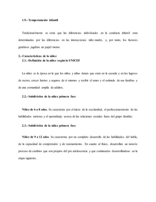 1.9.- Temperamento infantil
Tradicionalmente se creía que las diferencias individuales en la conducta infantil eran
determinadas por las diferencias en las interacciones niño-madre, y, por tanto, los factores
genéticos jugaban un papel menor.
2.- Características de la niñez
2.1.- Definición de la niñez según la UNICEF
La niñez es la época en la que los niños y niñas tienen que estar en la escuela y en los lugares
de recreo, crecer fuertes y seguros de sí mismos y recibir el amor y el estímulo de sus familias y
de una comunidad amplia de adultos.
2.2.- Subdivisión de la niñez primera fase
Niñez de 6 a 8 años. Se caracteriza por el inicio de la escolaridad, el perfeccionamiento de las
habilidades motoras y el aprendizaje acerca de las relaciones sociales fuera del grupo familiar.
2.3.- Subdivisión de la niñez primera fase
Niñez de 9 a 12 años. Se caracteriza por un completo desarrollo de las habilidades del habla,
de la capacidad de comprensión y de razonamiento. En cuanto al físico, desarrollan un notorio
proceso de cambios que son propios del pre adolescencia y que continuarán desarrollándose en la
etapa siguiente.
 