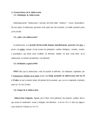 3.- Características de la Adolescencia
3.1.- Etimología de Adolescencia
Etimológicamente “adolescencia” proviene del verbo latino “adolecer” = crecer, desarrollarse.
De este modo, el adolescente (presente) seria aquel que está creciendo y el adulto (pasado) quien
ya ha crecido.
3.2.- ¿Que es la Adolescencia?
La adolescencia es el período del desarrollo humano inmediatamente posterior a la niñez y
previo a la adultez, durante el cual ocurren los principales cambios biológicos, sexuales, sociales
y psicológicos que darán como resultado un individuo maduro. Se tiene como inicio de la
adolescencia la entrada del individuo a la pubertad.
3.3.- Definición según la OMS
OMS: Dice que la adolescencia varía de acuerdo al individuo, las tendencias registradas por
la Organización Mundial de la Salud acusan una franja promedio de adolescencia entre los 10
y 19 años, la cual se inserta dentro del período de la juventud, que a su vez comprende el período
entre los 10 y los 24 años.
3.4.- Etapas de la Adolescencia
Adolescencia temprana. Signada por el inicio de la pubertad y los primeros cambios físicos
que acusan la maduración sexual y biológica del individuo, va de los 10 u 11 años (en algunos
casos desde los 9) hasta los 14 o 15.
 