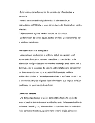 •-Deforestación para el desarrollo de proyectos de infraestructura y
transporte.
• Pérdida de diversidad biológica debido a la deforestación, la
fragmentación del hábitat y el sobre-aprovechamiento de animales y plantes
silvestres.
• Degradación de algunas cuencas al norte del río Orinoco.
• Contaminación de suelos, aguas, plantas, animales y seres humanos por
el efecto de plaguicidas.
Principales causas a nivel global
Las principales afectaciones al ambiente global, se expresan en el
agotamiento de recursos naturales renovables y no renovables; en la
distribución ecológica desigual del consumo de energía entre países y en la
disminución de la capacidad del sistema ambiental planetario para asimilar
los desechos producidos por la sociedad. Un importante problema
ambiental mundial es el caso del desequilibrio en la atmósfera, causado por
la producción antrópica de gases efecto invernadero, que empezó a inducir
cambios en los patrones del clima global.
Dióxido de carbono
Uno de los impactos que el uso de combustibles fósiles ha producido
sobre el medioambiente terrestre ha sido el aumento de la concentración de
dióxido de carbono (CO2) en la atmósfera. La cantidad de CO2 atmosférico
había permanecido estable, aparentemente durante siglos, pero desde
 