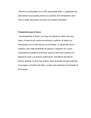 1750 se ha incrementado en un 30% aproximadamente. Lo significativo de
este cambio es que puede provocar un aumento de la temperatura de la
Tierra a través del proceso conocido como efecto invernadero.
Prospectivas para el futuro
Las perspectivas de futuro, en lo que al ambiente se refiere son poco
claras. A pesar de los cambios económicos y políticos, el interés y la
preocupación por el ambiente aún es importante. La calidad del aire ha
mejorado, pero están pendientes de solución y requieren una acción
coordinada los problemas de la lluvia ácida, los cloro flúor carbonos, la
pérdida de ozono y la enorme contaminación atmosférica del este de
Europa. Mientras no disminuya la lluvia ácida, la pérdida de vida continuará
en los lagos y corrientes del norte, y puede verse afectado el crecimiento de
los bosques.
 