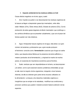 4. Impacto ambiental de los residuos sólidos en Cali
Causa efectos negativos en el aire, agua y suelo:
1. Aire: Cuando se pudren o se descomponen los residuos orgánicos de
la basura se llegan a desprender gases tipo invernadero, entre ellos
están: Metano (CH4), Óxido nitroso (N2O), Dióxido de carbono (CO2). Con la
producción de estos gases degenera el efecto invernadero que contribuya a
los cambios climáticos que se presentan actualmente y que con el pasar del
tiempo pueden ser más drásticos.
2. Agua: Al depositar basura orgánica en el agua, ésta atrae a un gran
número de bacterias y protozoarios que a gran escala producen
el fenómeno conocido como fermentación ocasiona que el agua se vuelva
turbia, que despida olores fétidos por la presencia de ácido sulfhídrico y
metano (productos de la fermentación), y originará la muerte de muchos
peces, en ocasiones de importancia económica para el hombre.
3. Suelo: residuos que van depositándose en la tierra, se descomponen
y la dañan, con lo cual ocasionan severos problemas ambientales ya que
en ella viven la mayoría de los organismos, incluyendo al ser humano.
Además, de ella se obtienen gran parte de los recursos utilizados en
la alimentación. La basura y los desechos materiales orgánicos e
inorgánicos que se arrojan en la naturaleza, modifican sus condiciones y
provocan cambios que pueden ir desde la erosión hasta la extinción de las
especies.
 