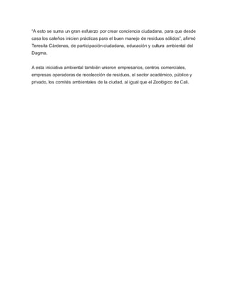 “A esto se suma un gran esfuerzo por crear conciencia ciudadana, para que desde
casa los caleños inicien prácticas para el buen manejo de residuos sólidos”, afirmó
Teresita Cárdenas, de participación ciudadana, educación y cultura ambiental del
Dagma.
A esta iniciativa ambiental también unieron empresarios, centros comerciales,
empresas operadoras de recolección de residuos, el sector académico, público y
privado, los comités ambientales de la ciudad, al igual que el Zoológico de Cali.
 