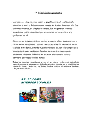 7. Relaciones interpersonales
Las relaciones interpersonales juegan un papel fundamental en el desarrollo
integral de la persona. Están presentes en todos los ámbitos de nuestra vida. Son
conductas concretas, de complejidad variable, que nos permiten sentirnos
competentes en diferentes situaciones y escenarios así como obtener una
gratificación social.
Hacer nuevos amigos y mantener nuestras amistades a largo plazo, expresar a
otros nuestras necesidades, compartir nuestras experiencias y empatizar con las
vivencias de los demás, defender nuestros intereses, etc. son sólo ejemplos de la
importancia de estas habilidades. Por el contrario, sentirse incompetente
socialmente nos puede conducir a una situación de aislamiento social y
sufrimiento psicológico difícil de manejar.
Todas las personas necesitamos crecer en un entorno socialmente estimulante
pues el crecimiento personal, en todos los ámbitos, necesita de la posibilidad de
compartir, de ser y estar con los demás (familia, amigos, compañeros de clase,
colegas de trabajo, etc.).
 