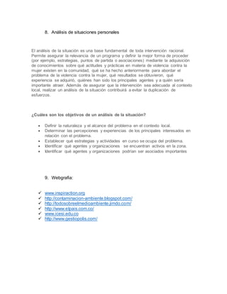 8. Análisis de situaciones personales
El análisis de la situación es una base fundamental de toda intervención racional.
Permite asegurar la relevancia de un programa y definir la mejor forma de proceder
(por ejemplo, estrategias, puntos de partida o asociaciones) mediante la adquisición
de conocimientos sobre qué actitudes y prácticas en materia de violencia contra la
mujer existen en la comunidad, qué se ha hecho anteriormente para abordar el
problema de la violencia contra la mujer, qué resultados se obtuvieron, qué
experiencia se adquirió, quiénes han sido los principales agentes y a quién sería
importante atraer. Además de asegurar que la intervención sea adecuada al contexto
local, realizar un análisis de la situación contribuirá a evitar la duplicación de
esfuerzos.
¿Cuáles son los objetivos de un análisis de la situación?
 Definir la naturaleza y el alcance del problema en el contexto local.
 Determinar las percepciones y experiencias de los principales interesados en
relación con el problema.
 Establecer qué estrategias y actividades en curso se ocupa del problema.
 Identificar qué agentes y organizaciones se encuentran activos en la zona.
 Identificar qué agentes y organizaciones podrían ser asociados importantes
9. Webgrafia:
 www.inspiraction.org
 http://contaminacion-ambiente.blogspot.com/
 http://todosobreelmedioambiente.jimdo.com/
 http://www.elpais.com.co/
 www.icesi.edu.co
 http://www.gestiopolis.com/
 