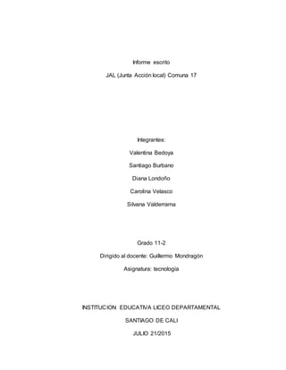 Informe escrito
JAL (Junta Acción local) Comuna 17
Integrantes:
Valentina Bedoya
Santiago Burbano
Diana Londoño
Carolina Velasco
Silvana Valderrama
Grado 11-2
Dirigido al docente: Guillermo Mondragón
Asignatura: tecnología
INSTITUCION EDUCATIVA LICEO DEPARTAMENTAL
SANTIAGO DE CALI
JULIO 21/2015
 