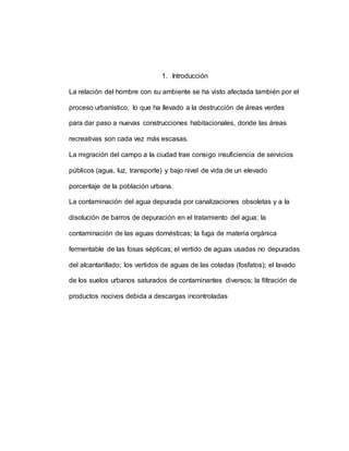 1. Introducción
La relación del hombre con su ambiente se ha visto afectada también por el
proceso urbanístico, lo que ha llevado a la destrucción de áreas verdes
para dar paso a nuevas construcciones habitacionales, donde las áreas
recreativas son cada vez más escasas.
La migración del campo a la ciudad trae consigo insuficiencia de servicios
públicos (agua, luz, transporte) y bajo nivel de vida de un elevado
porcentaje de la población urbana.
La contaminación del agua depurada por canalizaciones obsoletas y a la
disolución de barros de depuración en el tratamiento del agua; la
contaminación de las aguas domésticas; la fuga de materia orgánica
fermentable de las fosas sépticas; el vertido de aguas usadas no depuradas
del alcantarillado; los vertidos de aguas de las coladas (fosfatos); el lavado
de los suelos urbanos saturados de contaminantes diversos; la filtración de
productos nocivos debida a descargas incontroladas
 