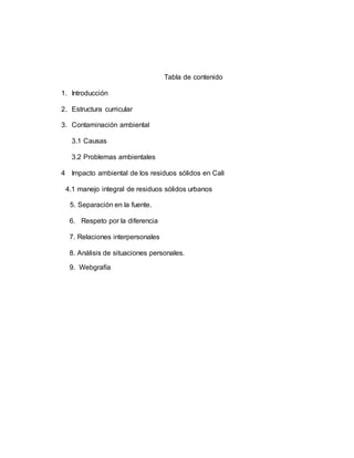 Tabla de contenido
1. Introducción
2. Estructura curricular
3. Contaminación ambiental
3.1 Causas
3.2 Problemas ambientales
4 Impacto ambiental de los residuos sólidos en Cali
4.1 manejo integral de residuos sólidos urbanos
5. Separación en la fuente.
6. Respeto por la diferencia
7. Relaciones interpersonales
8. Análisis de situaciones personales.
9. Webgrafía
 