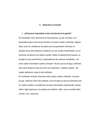 2. Estructura curricular
 ¿Porque es importante crear conciencia en la gente?
Es importante crear conciencia en las personas, ya que nos lleva a un
desarrollo propio como seres humanos al cuidar nuestro ambiente, mejorar
tanto como en problemas de salud como propiamente; tomemos un
ejemplo de la vida cotidiana si estamos en una ciudad contaminada y si no
tomamos conciencia de mejorar nuestro habito al desechar las basuras, al
recoger lo que consumimos y depositarlo en las canecas señaladas , asi
como saber racionalizar nuestro principal recurso que es el agua .entonces
todo viene desde la casa de cómo nos enseñaron nuestros padres los
cuales aplicamos para la vida cotidiana,
En conclusión el tener conciencia para cuidar nuestro ambiente ,recursos
ya que cada vez será más escasos, como el agua ya sea por personas que
no cuidan nuestros ecosistemas, tampoco haciéndolo propiamente; porque
dañar algo propio que nos ayuda con nuestras vidas , que es nuestra flora
y fauna ,ríos, mares etc.
 