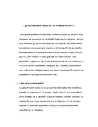  ¿En que radica la importancia de nuestros recursos?
Radica principalmente desde cuando somos niños que nos enseñan a que
el agua es un recurso que se ha cuidado desde nuestros abuelos , que era
muy abundante ya que se encontraba en ríos, sequias, pero ahora vemos
que estos se van secando por causa de la contaminación de que nosotros
los seres humanos somos inconscientes al no conservar nuestro principal
recurso, como miramos nuestro gobierno se centra en temas “más
principales” y dejan a un lado lo que verdaderamente es importante como lo
es cuidar nuestro ecosistemas, manglares etc. ; entonces como cambiar
esto es tomar la iniciativa propia ya que somos una generación que vivimos
el presente y nos preparamos hacia el futuro.
 ¿Qué es la contaminación?
La contaminación es uno de los problemas ambientales más importantes
que afectan a nuestro mundo y surge cuando se produce un desequilibrio,
como resultado de la adición de cualquier sustancia al medio ambiente, en
cantidad tal, que cause efectos adversos en el hombre, en los animales,
vegetales o materiales expuestos a dosis que sobrepasen los niveles
aceptables en la naturaleza.
 