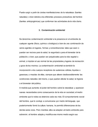 Puede surgir a partir de ciertas manifestaciones de la naturaleza (fuentes
naturales) o bien debido a los diferentes procesos productivos del hombre
(fuentes antropogénicas) que conforman las actividades de la vida diaria.
3. Contaminación ambiental
Se denomina contaminación ambiental a la presencia en el ambiente de
cualquier agente (físico, químico o biológico) o bien de una combinación de
varios agentes en lugares, formas y concentraciones tales que sean o
puedan ser nocivos para la salud, la seguridad o para el bienestar de la
población, o bien, que puedan ser perjudiciales para la vida vegetal o
animal, o impidan el uso normal de las propiedades y lugares de recreación
y goce de los mismos. La contaminación ambiental es también la
incorporación a los cuerpos receptores de sustancias sólidas, liquidas o
gaseosas, o mezclas de ellas, siempre que alteren desfavorablemente las
condiciones naturales del mismo, o que puedan afectar la salud, la higiene
o el bienestar del público.
A medida que aumenta el poder del hombre sobre la naturaleza y aparecen
nuevas necesidades como consecuencia de la vida en sociedad, el medio
ambiente que lo rodea se deteriora cada vez más. El comportamiento social
del hombre, que lo condujo a comunicarse por medio del lenguaje, que
posteriormente formó la cultura humana, le permitió diferenciarse de los
demás seres vivos. Pero mientras ellos se adaptan al medio ambiente para
sobrevivir, el hombre adapta y modifica ese mismo medio según sus
 
