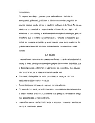 necesidades.
El progreso tecnológico, por una parte y el acelerado crecimiento
demográfico, por la otra, producen la alteración del medio, llegando en
algunos casos a atentar contra el equilibrio biológico de la Tierra. No es que
exista una incompatibilidad absoluta entre el desarrollo tecnológico, el
avance de la civilización y el mantenimiento del equilibrio ecológico, pero es
importante que el hombre sepa armonizarlos. Para ello es necesario que
proteja los recursos renovables y no renovables y que tome conciencia de
que el saneamiento del ambiente es fundamental para la vida sobre el
planeta.
3.1 causas
Los principales contaminantes pueden ser físicos como la radioactividad, el
calor y el ruido, y biológicos como por ejemplo los desechos orgánicos, que
al descomponerse contaminan el lugar donde se encuentran. Las causas
más importantes de la contaminación ambiental son:
 El aumento de la población no ha permitido que se regule de forma
adecuada la recolección de residuos.
 Concentración de personas en grandes centros urbanos.
 El desarrollo industrial y sus fábricas han contaminado de forma irreversible
el aire de muchas ciudades. La industria es la principal actividad que arroja
más gases tóxicos al medioambiente.
 Los coches que se han fabricado hasta el momento no poseían un sistema
para que contaminen menos.
 
