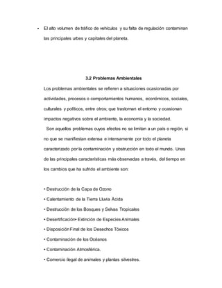  El alto volumen de tráfico de vehículos y su falta de regulación contaminan
las principales urbes y capitales del planeta.
3.2 Problemas Ambientales
Los problemas ambientales se refieren a situaciones ocasionadas por
actividades, procesos o comportamientos humanos, económicos, sociales,
culturales y políticos, entre otros; que trastornan el entorno y ocasionan
impactos negativos sobre el ambiente, la economía y la sociedad.
Son aquellos problemas cuyos efectos no se limitan a un país o región, si
no que se manifiestan extensa e intensamente por todo el planeta
caracterizado por la contaminación y obstrucción en todo el mundo. Unas
de las principales características más observadas a través, del tiempo en
los cambios que ha sufrido el ambiente son:
• Destrucción de la Capa de Ozono
• Calentamiento de la Tierra Lluvia Ácida
• Destrucción de los Bosques y Selvas Tropicales
• Desertificación• Extinción de Especies Animales
• DisposiciónFinal de los Desechos Tóxicos
• Contaminación de los Océanos
• Contaminación Atmosférica.
• Comercio ilegal de animales y plantas silvestres.
 