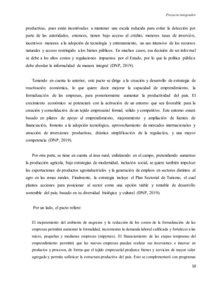 Proyecto integrador
10
productivas, pues están incentivadas a mantener una escala reducida para evitar la detección por
parte de las autoridades, entonces, tienen bajo acceso al crédito, menores tasas de inversión,
incentivos menores a la adopción de tecnología y entrenamiento, un uso intensivo de los recursos
naturales y acceso restringido a los bienes públicos. En muchos casos, esa decisión de ser informal
se debe a los altos costos y regulaciones impuestos por el Estado, por lo que la política pública
debe abordar la informalidad de manera integral (DNP, 2019).
Teniendo en cuenta lo anterior, este pacto se dirige a la creación y desarrollo de estrategia de
reactivación económica, lo que quiere decir mejorar la capacidad de emprendimiento, la
formalización de las empresas, para posteriormente aumentar la productividad del país. El
crecimiento económico se potenciará con la activación de un entorno que sea favorable para la
creación y consolidación de un tejido empresarial formal, sólido y competitivo. Este entorno estará
basado en pilares de apoyo al emprendimiento, mejoramiento y ampliación de fuentes de
financiación, fomento a la adopción tecnológica, aprovechamiento de mercados internacionales y
atracción de inversiones productivas, drástica simplificación de la regulación, y una mayor
competencia (DNP, 2019).
Por otra parte, se tiene en cuenta al área rural, enfatizando en el campo, pretendiendo aumentar
la producción agrícola, bajo estrategias de modernidad, inclusión social, se quiere también impulsar
las exportaciones de productos agroindustriales y la generación de empleos en sectores distintos al
agro en las zonas rurales. Finalmente, la estrategia incluye el Plan Sectorial de Turismo, el cual
plantea acciones para posicionar al sector como una opción viable y rentable de desarrollo
sostenible del país, basado en su diversidad biológica y cultural (DNP, 2019).
Por un lado, el pacto refiere:
El mejoramiento del ambiente de negocios y la reducción de los costos de la formalización de las
empresas permitirá aumentar la formalidad, incrementar la demanda laboral calificada y fortalecer a las
micro, pequeñas y medianas empresas (mipymes). El financiamiento de las etapas tempranas del
emprendimiento permitirá que las nuevas empresas puedan realizar sus inversiones e innovar en
productos y procesos, de forma que el tejido empresarial produzca bienes y servicios de mayor valor
agregado y permita sofisticar la estructura productiva del país. Esto se complementará con programas
 