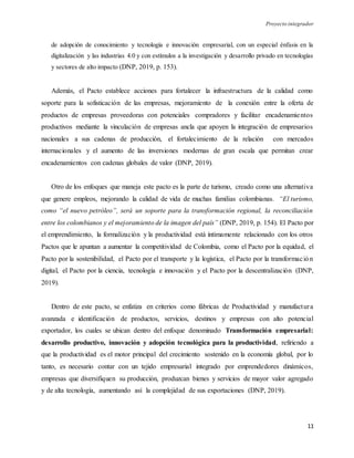 Proyecto integrador
11
de adopción de conocimiento y tecnología e innovación empresarial, con un especial énfasis en la
digitalización y las industrias 4.0 y con estímulos a la investigación y desarrollo privado en tecnologías
y sectores de alto impacto (DNP, 2019, p. 153).
Además, el Pacto establece acciones para fortalecer la infraestructura de la calidad como
soporte para la sofisticación de las empresas, mejoramiento de la conexión entre la oferta de
productos de empresas proveedoras con potenciales compradores y facilitar encadenamientos
productivos mediante la vinculación de empresas ancla que apoyen la integración de empresarios
nacionales a sus cadenas de producción, el fortalecimiento de la relación con mercados
internacionales y el aumento de las inversiones modernas de gran escala que permitan crear
encadenamientos con cadenas globales de valor (DNP, 2019).
Otro de los enfoques que maneja este pacto es la parte de turismo, creado como una alternativa
que genere empleos, mejorando la calidad de vida de muchas familias colombianas. “El turismo,
como “el nuevo petróleo”, será un soporte para la transformación regional, la reconciliación
entre los colombianos y el mejoramiento de la imagen del país” (DNP, 2019, p. 154). El Pacto por
el emprendimiento, la formalización y la productividad está íntimamente relacionado con los otros
Pactos que le apuntan a aumentar la competitividad de Colombia, como el Pacto por la equidad, el
Pacto por la sostenibilidad, el Pacto por el transporte y la logística, el Pacto por la transformación
digital, el Pacto por la ciencia, tecnología e innovación y el Pacto por la descentralización (DNP,
2019).
Dentro de este pacto, se enfatiza en criterios como fábricas de Productividad y manufactura
avanzada e identificación de productos, servicios, destinos y empresas con alto potencial
exportador, los cuales se ubican dentro del enfoque denominado Transformación empresarial:
desarrollo productivo, innovación y adopción tecnológica para la productividad, refiriendo a
que la productividad es el motor principal del crecimiento sostenido en la economía global, por lo
tanto, es necesario contar con un tejido empresarial integrado por emprendedores dinámicos,
empresas que diversifiquen su producción, produzcan bienes y servicios de mayor valor agregado
y de alta tecnología, aumentando así la complejidad de sus exportaciones (DNP, 2019).
 
