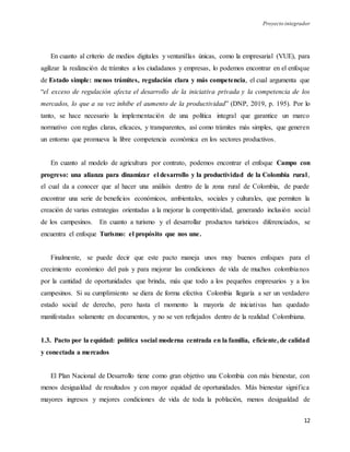 Proyecto integrador
12
En cuanto al criterio de medios digitales y ventanillas únicas, como la empresarial (VUE), para
agilizar la realización de trámites a los ciudadanos y empresas, lo podemos encontrar en el enfoque
de Estado simple: menos trámites, regulación clara y más competencia, el cual argumenta que
“el exceso de regulación afecta el desarrollo de la iniciativa privada y la competencia de los
mercados, lo que a su vez inhibe el aumento de la productividad” (DNP, 2019, p. 195). Por lo
tanto, se hace necesario la implementación de una política integral que garantice un marco
normativo con reglas claras, eficaces, y transparentes, así como trámites más simples, que generen
un entorno que promueva la libre competencia económica en los sectores productivos.
En cuanto al modelo de agricultura por contrato, podemos encontrar el enfoque Campo con
progreso: una alianza para dinamizar el desarrollo y la productividad de la Colombia rural,
el cual da a conocer que al hacer una análisis dentro de la zona rural de Colombia, de puede
encontrar una serie de beneficios económicos, ambientales, sociales y culturales, que permiten la
creación de varias estrategias orientadas a la mejorar la competitividad, generando inclusión social
de los campesinos. En cuanto a turismo y el desarrollar productos turísticos diferenciados, se
encuentra el enfoque Turismo: el propósito que nos une.
Finalmente, se puede decir que este pacto maneja unos muy buenos enfoques para el
crecimiento económico del país y para mejorar las condiciones de vida de muchos colombianos
por la cantidad de oportunidades que brinda, más que todo a los pequeños empresarios y a los
campesinos. Si su cumplimiento se diera de forma efectiva Colombia llegaría a ser un verdadero
estado social de derecho, pero hasta el momento la mayoría de iniciativas han quedado
manifestadas solamente en documentos, y no se ven reflejados dentro de la realidad Colombiana.
1.3. Pacto por la equidad: política social moderna centrada en la familia, eficiente, de calidad
y conectada a mercados
El Plan Nacional de Desarrollo tiene como gran objetivo una Colombia con más bienestar, con
menos desigualdad de resultados y con mayor equidad de oportunidades. Más bienestar significa
mayores ingresos y mejores condiciones de vida de toda la población, menos desigualdad de
 