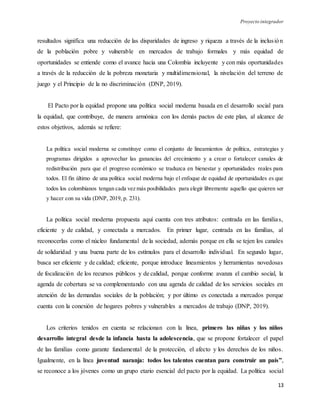 Proyecto integrador
13
resultados significa una reducción de las disparidades de ingreso y riqueza a través de la inclusión
de la población pobre y vulnerable en mercados de trabajo formales y más equidad de
oportunidades se entiende como el avance hacia una Colombia incluyente y con más oportunidades
a través de la reducción de la pobreza monetaria y multidimensional, la nivelación del terreno de
juego y el Principio de la no discriminación (DNP, 2019).
El Pacto por la equidad propone una política social moderna basada en el desarrollo social para
la equidad, que contribuye, de manera armónica con los demás pactos de este plan, al alcance de
estos objetivos, además se refiere:
La política social moderna se constituye como el conjunto de lineamientos de política, estrategias y
programas dirigidos a aprovechar las ganancias del crecimiento y a crear o fortalecer canales de
redistribución para que el progreso económico se traduzca en bienestar y oportunidades reales para
todos. El fin último de una política social moderna bajo el enfoque de equidad de oportunidades es que
todos los colombianos tengan cada vez más posibilidades para elegir libremente aquello que quieren ser
y hacer con su vida (DNP, 2019, p. 231).
La política social moderna propuesta aquí cuenta con tres atributos: centrada en las familias,
eficiente y de calidad, y conectada a mercados. En primer lugar, centrada en las familias, al
reconocerlas como el núcleo fundamental de la sociedad, además porque en ella se tejen los canales
de solidaridad y una buena parte de los estímulos para el desarrollo individual. En segundo lugar,
busca ser eficiente y de calidad; eficiente, porque introduce lineamientos y herramientas novedosas
de focalización de los recursos públicos y de calidad, porque conforme avanza el cambio social, la
agenda de cobertura se va complementando con una agenda de calidad de los servicios sociales en
atención de las demandas sociales de la población; y por último es conectada a mercados porque
cuenta con la conexión de hogares pobres y vulnerables a mercados de trabajo (DNP, 2019).
Los criterios tenidos en cuenta se relacionan con la línea, primero las niñas y los niños
desarrollo integral desde la infancia hasta la adolescencia, que se propone fortalecer el papel
de las familias como garante fundamental de la protección, el afecto y los derechos de los niños.
Igualmente, en la línea juventud naranja: todos los talentos cuentan para construir un país”,
se reconoce a los jóvenes como un grupo etario esencial del pacto por la equidad. La política social
 