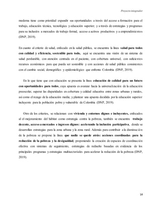 Proyecto integrador
14
moderna tiene como prioridad expandir sus oportunidades a través del acceso a formación para el
trabajo, educación técnica, tecnológica y educación superior; y a través de estrategias y programas
para su inclusión a mercados de trabajo formal, acceso a activos productivos y a emprendimientos
(DNP, 2019).
En cuanto al criterio de salud, enfocado en la salud pública, se encuentra la línea salud para todos
con calidad y eficiencia, sostenible para todo, aquí se encuentra una visión de un sistema de
salud perdurable, con atención centrada en el paciente, con cobertura universal, con suficientes
recursos económicos para que pueda ser sostenible y con acciones de salud pública consistentes
con el cambio social, demográfico y epidemiológico que enfrenta Colombia (DNP, 2019).
En lo que tiene que con educación se presenta la línea educación de calidad para un futuro
con oportunidades para todos, cuya apuesta es avanzar hacia la universalización de la educación
preescolar, superar las disparidades en cobertura y calidad educativa entre zonas urbanas y rurales,
así como el rezago de la educación media; y plantear una apuesta decidida por la educación superior
incluyente para la población pobre y vulnerable de Colombia (DNP, 2019).
Otro de los criterios, se relacionan con vivienda y entornos dignos e incluyentes, enfocados
al el mejoramiento del hábitat como estrategia contra la pobreza, también se encuentra trabajo
decente, acceso a mercados e ingresos dignos: acelerando la inclusión participativa, donde se
desarrollan estrategias para la zona urbana y la zona rural. Además para contribuir a la disminución
de la pobreza se propone la línea que nadie se quede atrás: acciones coordinadas para la
reducción de la pobreza y la desigualdad, proponiendo la creación de espacios de coordinación
efectiva con sistemas de seguimiento, estrategias de rediseño basadas en evidencia de los
principales programas y estrategias multisectoriales para acelerar la reducción de la pobreza (DNP,
2019).
 