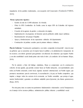 Proyecto integrador
16
maquinarias de los partidos tradicionales, con excepción del Conservador (Fundación PARES,
2019)
Metas o proyectos vigentes:
- Gestión de más de 12.000 soluciones de vivienda.
- Ubicó la EPS Comfamiliar de Nariño como la mejor EPS de Colombia del régimen
subsidiado.
- Creación de la agencia de gestión y colocación de empleo.
- Implementación de programas de bienestar para la población adulta mayor nariñense.
- Reestructuración del parque Chapalito.
- Apoyo y fortalecimiento de las expresiones culturales del departamento.
- Construcción de jardines sociales para la primera infancia e infancia.
Plan de Gobierno: “construcción participativa con visión compartida de desarrollo”, trata de crear
un gobierno que se caracterice por el respeto hacia lo público y la administración transparente de
los recursos; con criterio gerencial para gestionar con eficiencia las soluciones que requiere Nariño
y con alta sensibilidad social donde prime ante todo el valor y la condición del ser humano (Rojas,
2019).
Por lo anterior y fruto del dialogo ciudadano, Rojas se compromete con la construcción
colectiva de una agenda, que permita avanzar hacia un Nariño incluyente, con oportunidades para
todos; un Nariño conectado, a nivel local, regional, nacional e internacional; un Nariño seguro, que
promueva mecanismos para la convivencia, la reconciliación y la paz; un Nariño competitivo, que
impulse e integre todos los sectores de la economía; un Nariño sostenible, que proteja el agua,
nuestra biodiversidad y garantice un ambiente saludable para el presente y las futuras generaciones
(Rojas, 2019).
Por otra parte, tiene en cuenta tres parámetros fundamentales relacionados con la Transparencia
en el manejo de los recursos públicos, administración pública eficiente y sensibilidad social.
 