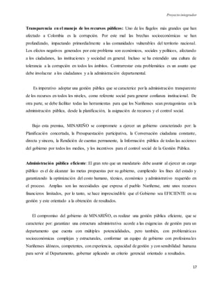 Proyecto integrador
17
Transparencia en el manejo de los recursos públicos: Uno de los flagelos más grandes que han
afectado a Colombia es la corrupción. Por este mal las brechas socioeconómicas se han
profundizado, impactando primordialmente a las comunidades vulnerables del territorio nacional.
Los efectos negativos generados por este problema son económicos, sociales y políticos, afectando
a los ciudadanos, las instituciones y sociedad en general. Incluso se ha extendido una cultura de
tolerancia a la corrupción en todos los ámbitos. Contrarrestar esta problemática es un asunto que
debe involucrar a los ciudadanos y a la administración departamental.
Es imperativo adoptar una gestión pública que se caracterice por la administración transparente
de los recursos en todos los niveles, como referente social para generar confianza institucional. De
otra parte, se debe facilitar todas las herramientas para que los Nariñenses sean protagonistas en la
administración pública, desde la planificación, la asignación de recursos y el control social.
Bajo esta premisa, MINARIÑO se compromete a ejercer un gobierno caracterizado por: la
Planificación concertada, la Presupuestación participativa, la Conversación ciudadana constante,
directa y sincera, la Rendición de cuentas permanente, la Información pública de todas las acciones
del gobierno por todos los medios, y los incentivos para el control social de la Gestión Pública.
Administración pública eficiente: El gran reto que un mandatario debe asumir al ejercer un cargo
público es el de alcanzar las metas propuestas por su gobierno, cumpliendo los fines del estado y
garantizando la optimización del costo humano, técnico, económico y administrativo requerido en
el proceso. Amplias son las necesidades que expresa el pueblo Nariñense, ante unos recursos
financieros limitados, por lo tanto, se hace imprescindible que el Gobierno sea EFICIENTE en su
gestión y este orientado a la obtención de resultados.
El compromiso del gobierno de MINARIÑO, es realizar una gestión pública eficiente, que se
caracterice por: garantizar una estructura administrativa acorde a las exigencias de gestión para un
departamento que cuenta con múltiples potencialidades, pero también, con problemáticas
socioeconómicas complejas y estructurales, conformar un equipo de gobierno con profesionales
Nariñenses idóneos, competentes, con experiencia, capacidad de gestión y con sensibilidad humana
para servir al Departamento, gobernar aplicando un criterio gerencial orientado a resultados.
 