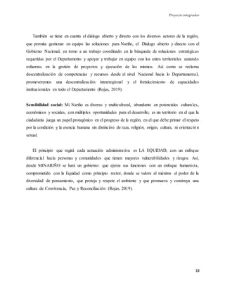 Proyecto integrador
18
También se tiene en cuenta el diálogo abierto y directo con los diversos actores de la región,
que permita gestionar en equipo las soluciones para Nariño, el Dialogo abierto y directo con el
Gobierno Nacional, en torno a un trabajo coordinado en la búsqueda de soluciones estratégicas
requeridas por el Departamento y apoyar y trabajar en equipo con los entes territoriales aunando
esfuerzos en la gestión de proyectos y ejecución de los mismos. Así como se reclama
descentralización de competencias y recursos desde el nivel Nacional hacia lo Departamental,
promoveremos una descentralización intrarregional y el fortalecimiento de capacidades
institucionales en todo el Departamento (Rojas, 2019).
Sensibilidad social: Mi Nariño es diverso y multicultural, abundante en potenciales culturales,
económicos y sociales, con múltiples oportunidades para el desarrollo; es un territorio en el que la
ciudadanía juega un papel protagónico en el progreso de la región, en el que debe primar el respeto
por la condición y la esencia humana sin distinción de raza, religión, origen, cultura, ni orientación
sexual.
El principio que regirá cada actuación administrativa es LA EQUIDAD, con un enfoque
diferencial hacia personas y comunidades que tienen mayores vulnerabilidades y riesgos. Así,
desde MINARIÑO se hará un gobierno: que ejerza sus funciones con un enfoque humanista,
comprometido con la Equidad como principio rector, donde se valore al máximo el poder de la
diversidad de pensamiento, que proteja y respete el ambiente y que promueva y construya una
cultura de Convivencia, Paz y Reconciliación (Rojas, 2019).
 