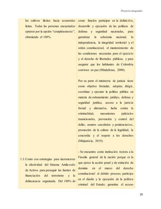 Proyecto integrador
29
los cultivos ilícitos hacia economías
lícitas. Todas las personas encuestadas
optaron por la opción “completamente”,
obteniendo el 100%.
1.3.Conto con estrategias para incrementar
la efectividad del Sistema Antilavado
de Activos para perseguir las fuentes de
financiación del terrorismo y la
delincuencia organizada. Del 100% de
como función participar en la definición,
desarrollo y ejecución de las políticas de
defensa y seguridad nacionales, para
garantizar la soberanía nacional, la
independencia, la integridad territorial y el
orden constitucional, el mantenimiento de
las condiciones necesarias para el ejercicio
y el derecho de libertades públicas, y para
asegurar que los habitantes de Colombia
convivan en paz (Mindefensa, 2000).
Por su parte el ministerio de justicia tiene
como objetivo formular, adoptar, dirigir,
coordinar y ejecutar la política pública en
materia de ordenamiento jurídico, defensa y
seguridad jurídica, acceso a la justicia
formal y alternativa, lucha contra la
criminalidad, mecanismos judiciales
transicionales, prevención y control del
delito, asuntos carcelarios y penitenciarios,
promoción de la cultura de la legalidad, la
concordia y el respeto a los derechos
(Minjusticia, 2019).
- Se encuentra como institución rectora a la
Fiscalía general de la nación porque es la
que ejerce la acción penal y de extinción de
dominio en el marco del derecho
constitucional al debido proceso; participa
en el diseño y la ejecución de la política
criminal del Estado; garantiza el acceso
 