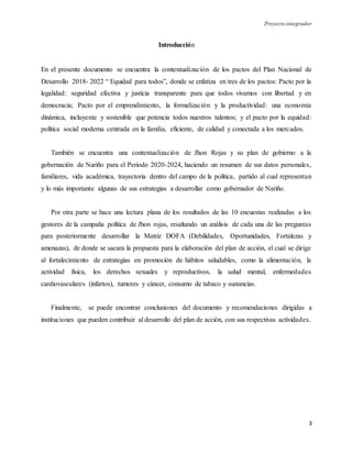 Proyecto integrador
3
Introducción
En el presente documento se encuentra la contextualización de los pactos del Plan Nacional de
Desarrollo 2018- 2022 “ Equidad para todos”, donde se enfatiza en tres de los pactos: Pacto por la
legalidad: seguridad efectiva y justicia transparente para que todos vivamos con libertad y en
democracia; Pacto por el emprendimiento, la formalización y la productividad: una economía
dinámica, incluyente y sostenible que potencia todos nuestros talentos; y el pacto por la equidad:
política social moderna centrada en la familia, eficiente, de calidad y conectada a los mercados.
También se encuentra una contextualización de Jhon Rojas y su plan de gobierno a la
gobernación de Nariño para el Periodo 2020-2024, haciendo un resumen de sus datos personales,
familiares, vida académica, trayectoria dentro del campo de la política, partido al cual representan
y lo más importante algunas de sus estrategias a desarrollar como gobernador de Nariño.
Por otra parte se hace una lectura plana de los resultados de las 10 encuestas realizadas a los
gestores de la campaña política de Jhon rojas, resaltando un análisis de cada una de las preguntas
para posteriormente desarrollar la Matriz DOFA (Debilidades, Oportunidades, Fortalezas y
amenazas), de donde se sacara la propuesta para la elaboración del plan de acción, el cual se dirige
al fortalecimiento de estrategias en promoción de hábitos saludables, como la alimentación, la
actividad física, los derechos sexuales y reproductivos, la salud mental, enfermedades
cardiovasculares (infartos), tumores y cáncer, consumo de tabaco y sustancias.
Finalmente, se puede encontrar conclusiones del documento y recomendaciones dirigidas a
instituciones que pueden contribuir al desarrollo del plan de acción, con sus respectivas actividades.
 