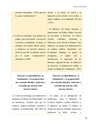 Proyecto integrador
30
personas encuestadas, el 90% opto por
la opción “completamente”.
1.4.Conto con estrategias para adoptar una
política para la prevención y protección
a personas y comunidades en riesgo, en
particular a las víctimas, líderes sociales
y defensores de derechos humanos.
Todas las personas encuestadas optaron
por la opción “completamente”,
obteniendo el 100%.
efectivo a la justicia, la verdad y la
reparación de las víctimas de los delitos; y
genera confianza en la ciudadanía (Fiscalia
, 2019).
- El Ministerio del Interior formulará e
implementará una Política Pública Nacional
de Prevención y Protección de Líderes
Sociales, Comunales, Periodistas y
Defensores de los Derechos Humanos. Este
ministerio se encarga de la implementación
de políticas públicas relacionadas con
la seguridad ciudadana, la gestión de
emergencias, el registro civil e
identificación, la supervisión de los
gobiernos regionales/locales, la realización
de elecciones, la administración pública y
asuntos de inmigración (Mininterior, 2019).
Pacto por el emprendimiento, la
formalización y la productividad:
una economía dinámica, incluyente y
sostenible que potencie todos
nuestros talentos.
2.1. Conto con estrategias para implementar
programa de Fábricas de Productividad y el
de manufactura avanzada para que las
empresas adopten tecnologías probadas y
aumenten su productividad. Del 100% de
Pacto por el emprendimiento, la
formalización y la productividad:
una economía dinámica, incluyente y
sostenible que potencie todos
nuestros talentos.
- Se cuenta con la participación de
instituciones como el Ministerio de
Comercio, industria y turismo (MinCIT), y
el ministerio de trabajo. El primero se
encarga de apoyar la actividad empresarial,
productora de bienes, servicios y
 