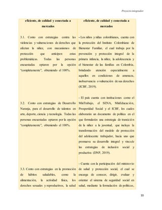 Proyecto integrador
33
eficiente, de calidad y conectada a
mercados
3.1. Conto con estrategias contra las
violencias y vulneraciones de derechos que
afectan la niñez, con mecanismos de
protección que anticipen estas
problemáticas. Todas las personas
encuestadas optaron por la opción
“completamente”, obteniendo el 100%.
3.2. Conto con estrategias de Desarrollo
Naranja, para el desarrollo de talentos en
arte, deporte, ciencia y tecnología. Todas las
personas encuestadas optaron por la opción
“completamente”, obteniendo el 100%.
3.3. Conto con estrategias en la promoción
de hábitos saludables, como la
alimentación, la actividad física, los
derechos sexuales y reproductivos, la salud
eficiente, de calidad y conectada a
mercados
- Los niños y niñas colombianos, cuenta con
la protección del Instituto Colombiano de
Bienestar Familiar, el cual trabaja por la
prevención y protección integral de la
primera infancia, la niñez, la adolescencia y
el bienestar de las familias en Colombia,
brindando atención especialmente a
aquellos en condiciones de amenaza,
inobservancia o vulneración de sus derechos
(ICBF, 2019).
- El país cuenta con instituciones como el
MinTrabajo, el SENA, MinEducación,
Prosperidad Social y el ICBF, los cuales
elaborarán un documento de política en el
que formularán una estrategia de transición
de la niñez a la juventud, que incluya la
transformación del modelo de protección
del adolescente trabajador, hacia uno que
promueva su desarrollo integral y vincule
las estrategias de inclusión social y
productiva (DNP, 2019).
- Cuenta con la participación del ministerio
de salud y protección social, el cual se
encarga de conocer, dirigir, evaluar y
orientar el sistema de seguridad social en
salud, mediante la formulación de políticas,
 