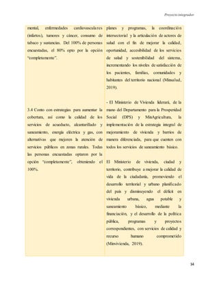Proyecto integrador
34
mental, enfermedades cardiovasculares
(infartos), tumores y cáncer, consumo de
tabaco y sustancias. Del 100% de personas
encuestadas, el 80% opto por la opción
“completamente”.
3.4 Conto con estrategias para aumentar la
cobertura, así como la calidad de los
servicios de acueducto, alcantarillado y
saneamiento, energía eléctrica y gas, con
alternativas que mejoren la atención de
servicios públicos en zonas rurales. Todas
las personas encuestadas optaron por la
opción “completamente”, obteniendo el
100%.
planes y programas, la coordinación
intersectorial y la articulación de actores de
salud con el fin de mejorar la calidad,
oportunidad, accesibilidad de los servicios
de salud y sostenibilidad del sistema,
incrementando los niveles de satisfacción de
los pacientes, familias, comunidades y
habitantes del territorio nacional (Minsalud,
2019).
- El Ministerio de Vivienda liderará, de la
mano del Departamento para la Prosperidad
Social (DPS) y MinAgricultura, la
implementación de la estrategia integral de
mejoramiento de vivienda y barrios de
manera diferenciada, para que cuenten con
todos los servicios de saneamiento básico.
El Ministerio de vivienda, ciudad y
territorio, contribuye a mejorar la calidad de
vida de la ciudadanía, promoviendo el
desarrollo territorial y urbano planificado
del país y disminuyendo el déficit en
vivienda urbana, agua potable y
saneamiento básico, mediante la
financiación, y el desarrollo de la política
pública, programas y proyectos
correspondientes, con servicios de calidad y
recurso humano comprometido
(Minvivienda, 2019).
 