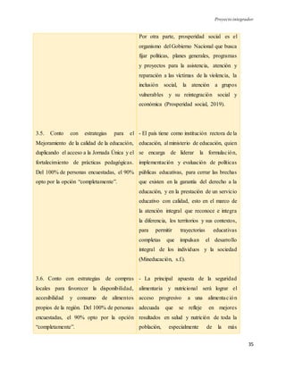 Proyecto integrador
35
3.5. Conto con estrategias para el
Mejoramiento de la calidad de la educación,
duplicando el acceso a la Jornada Única y el
fortalecimiento de prácticas pedagógicas.
Del 100% de personas encuestadas, el 90%
opto por la opción “completamente”.
3.6. Conto con estrategias de compras
locales para favorecer la disponibilidad,
accesibilidad y consumo de alimentos
propios de la región. Del 100% de personas
encuestadas, el 90% opto por la opción
“completamente”.
Por otra parte, prosperidad social es el
organismo del Gobierno Nacional que busca
fijar políticas, planes generales, programas
y proyectos para la asistencia, atención y
reparación a las víctimas de la violencia, la
inclusión social, la atención a grupos
vulnerables y su reintegración social y
económica (Prosperidad social, 2019).
- El país tiene como institución rectora de la
educación, al ministerio de educación, quien
se encarga de liderar la formulación,
implementación y evaluación de políticas
públicas educativas, para cerrar las brechas
que existen en la garantía del derecho a la
educación, y en la prestación de un servicio
educativo con calidad, esto en el marco de
la atención integral que reconoce e integra
la diferencia, los territorios y sus contextos,
para permitir trayectorias educativas
completas que impulsan el desarrollo
integral de los individuos y la sociedad
(Mineducación, s.f.).
- La principal apuesta de la seguridad
alimentaria y nutricional será lograr el
acceso progresivo a una alimentación
adecuada que se refleje en mejores
resultados en salud y nutrición de toda la
población, especialmente de la más
 