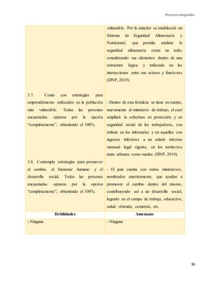 Proyecto integrador
36
3.7. Conto con estrategias para
emprendimiento enfocados en la población
más vulnerable. Todas las personas
encuestadas optaron por la opción
“completamente”, obteniendo el 100%.
3.8. Contemplo estrategias para promover
el cambio, el bienestar humano y el
desarrollo social. Todas las personas
encuestadas optaron por la opción
“completamente”, obteniendo el 100%.
vulnerable. Por lo anterior se establecerá un
Sistema de Seguridad Alimentaria y
Nutricional, que permita analizar la
seguridad alimentaria como un todo,
considerando sus elementos dentro de una
estructura lógica y enfocada en las
interacciones entre sus actores y funciones
(DNP, 2019).
- Dentro de esta fortaleza se tiene en cuenta,
nuevamente al ministerio de trabajo, el cual
ampliará la cobertura en protección y en
seguridad social de los trabajadores, con
énfasis en los informales y en aquellos con
ingresos inferiores a un salario mínimo
mensual legal vigente, en los territorios
tanto urbanos como rurales (DNP, 2019).
- El país cuenta con varios ministerios,
nombrados anteriormente, que ayudan a
promover el cambio dentro del mismo,
contribuyendo así a un desarrollo social,
logrado en el campo de trabajo, educación,
salud, vivienda, comercio, etc.
Debilidades Amenazas
- Ninguna - Ninguna
 