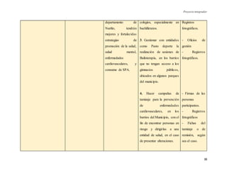Proyecto integrador
38
departamento de
Nariño, tendrán
mejores y fortalecidas
estrategias de
promoción de la salud,
salud mental,
enfermedades
cardiovasculares, y
consumo de SPA.
colegios, especialmente en
bachilleratos.
3. Gestionar con entidades
como Pasto deporte la
realización de sesiones de
Bailoterapia, en los barrios
que no tengan acceso a los
gimnasios públicos,
ubicados en algunos parques
del municipio.
4. Hacer campañas de
tamizaje para la prevención
de enfermedades
cardiovasculares, en los
barrios del Municipio, con el
fin de encontrar personas en
riesgo y dirigirlas a una
entidad de salud, en el caso
de presentar alteraciones.
Registros
fotográficos.
- Oficios de
gestión
- Registros
fotográficos.
- Firmas de las
personas
participantes.
- Registros
fotográficos
- Fichas del
tamizaje o de
remisión, según
sea el caso.
 