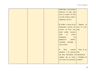 Proyecto integrador
40
adolescentes, que presenten
situaciones de riego, tales
como el consumo de SPA,
con el fin de hacer control y
seguimiento del caso.
8. Facilitar el acceso de los
adolescentes y jóvenes a los
servicios de Joven sano,
donde podrán encontrar
ayuda en asuntos
relacionados con
planificación familiar,
consejerías, psicología y
otros servicios.
9. Hacer controles
periódicos a las personas
que tienes antecedentes de
cualquier tipo de cáncer,
esta acción será promovida
- Registros de
citas de joven
sano.
- Ficha de las
citas
mensualmente.
- Resultados de
exámenes.
 