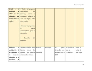 Proyecto integrador
45
dirigido a la
promoción de
hábitos de vida
saludables, que
abarque todas las
edades.
- Diseño del programa,
especificando sus
funciones, acciones o
actividades, población a
quien va dirigido, entro
otros criterios.
- Presentar el programa a
la entidad
correspondiente para su
aprobación.
- Desarrollo del
programa.
Promover la
participación de
las personas en
los programas
orientados a la
prevención de
- Identificar a través de las
historias clínicas, las
personas que padecen
enfermedades crónicas.
Médicos
Enfermeras
Fotocopias Se puede
desarrollar entre
los años 2020 al
2023
Se necesita un
total de
$ 2.000.000
Grupo de
trabajo de
Jhon Rojas
 